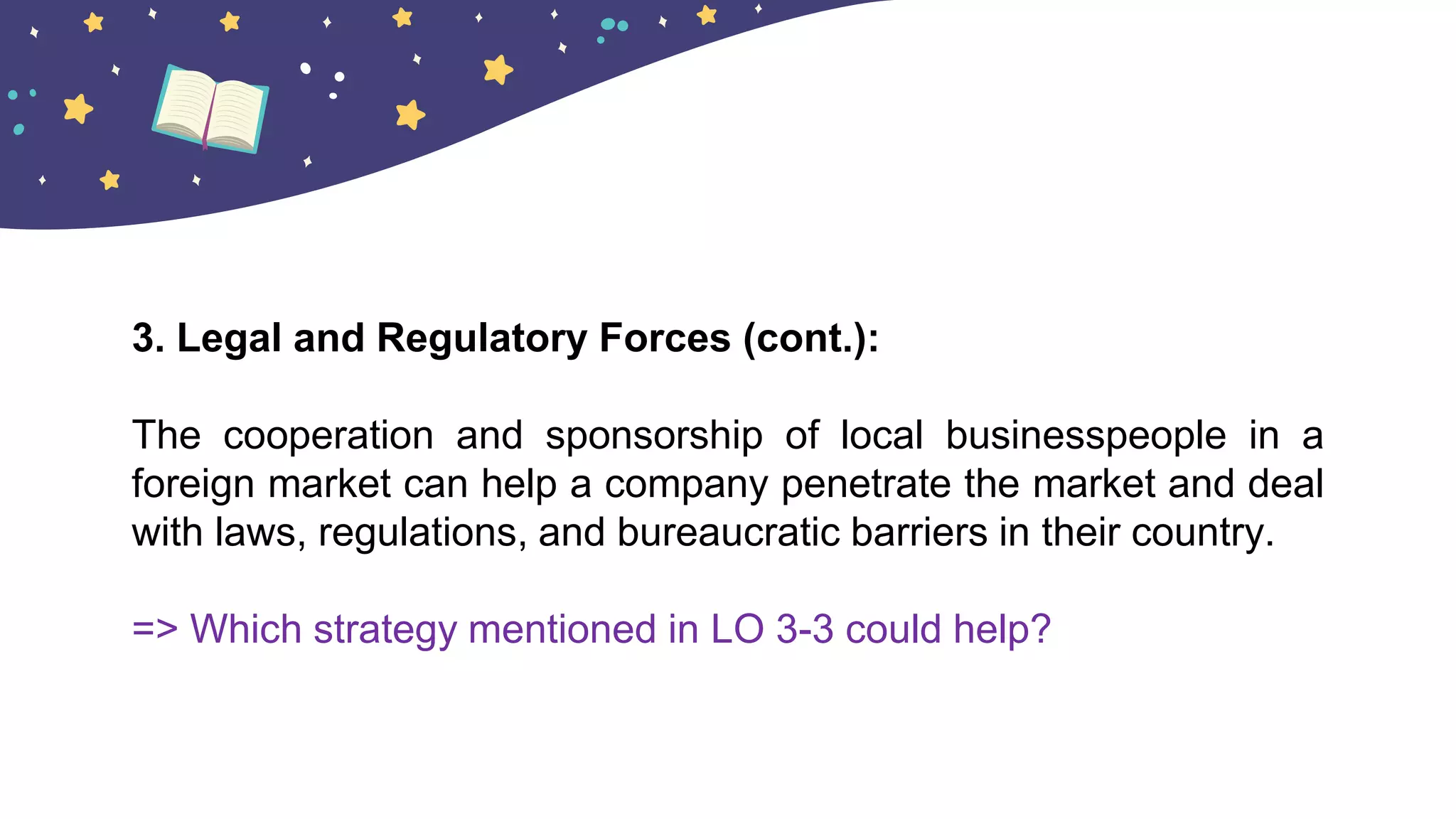3. Legal and Regulatory Forces (cont.):
The cooperation and sponsorship of local businesspeople in a
foreign market can help a company penetrate the market and deal
with laws, regulations, and bureaucratic barriers in their country.
=> Which strategy mentioned in LO 3-3 could help?
 