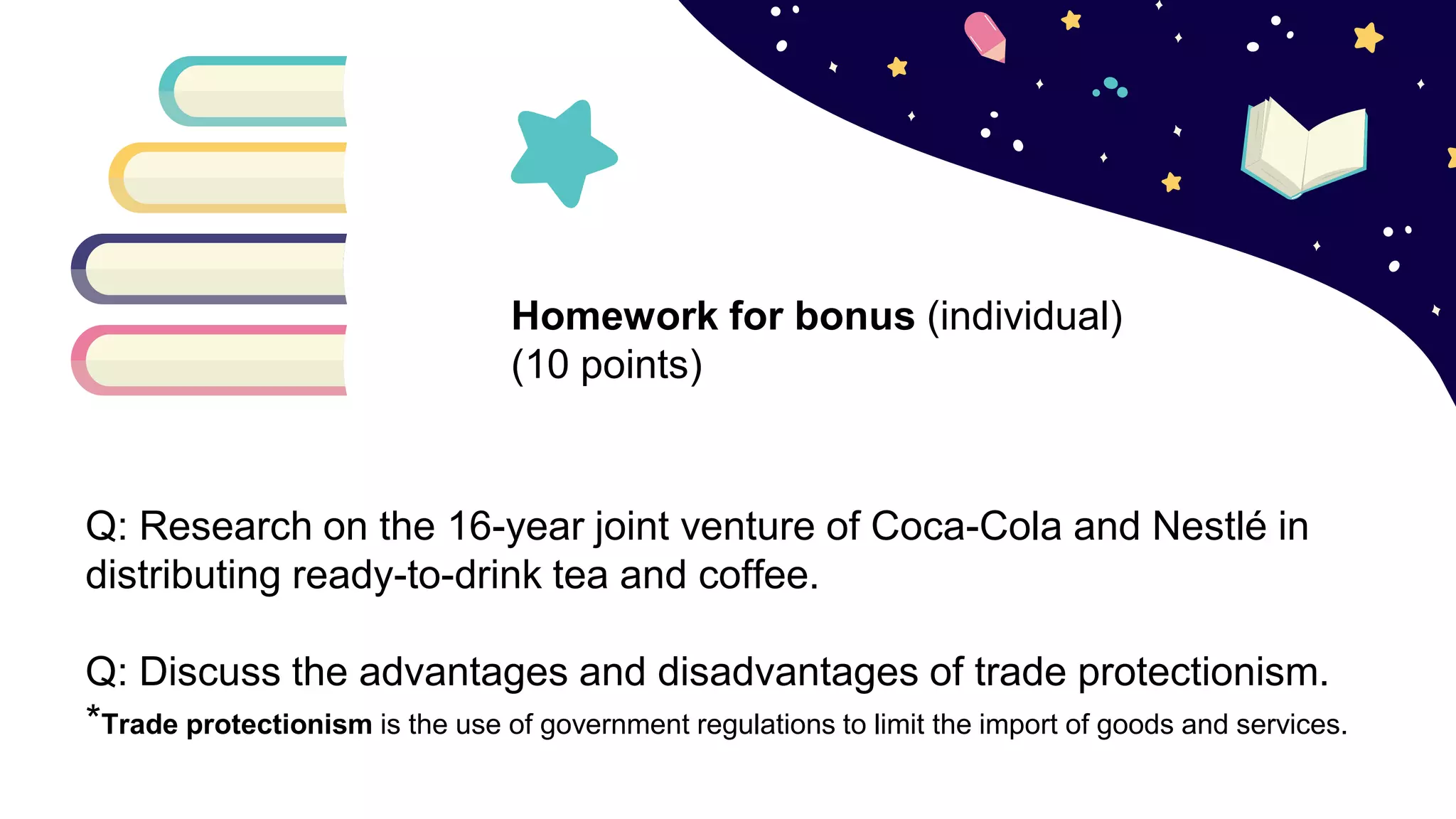 Q: Research on the 16-year joint venture of Coca-Cola and Nestlé in
distributing ready-to-drink tea and coffee.
Q: Discuss the advantages and disadvantages of trade protectionism.
*Trade protectionism is the use of government regulations to limit the import of goods and services.
Homework for bonus (individual)
(10 points)
 