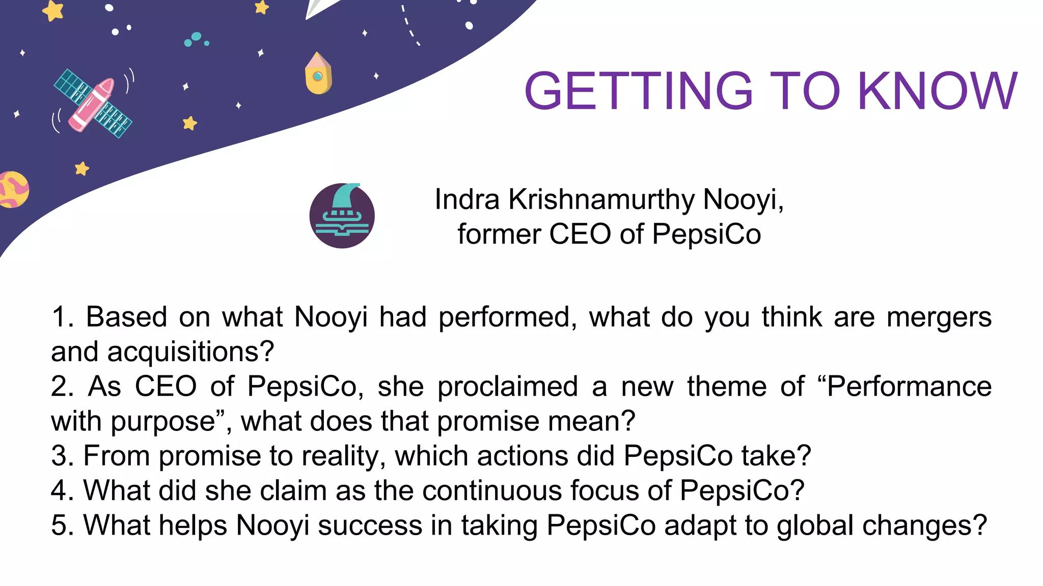GETTING TO KNOW
Indra Krishnamurthy Nooyi,
former CEO of PepsiCo
1. Based on what Nooyi had performed, what do you think are mergers
and acquisitions?
2. As CEO of PepsiCo, she proclaimed a new theme of “Performance
with purpose”, what does that promise mean?
3. From promise to reality, which actions did PepsiCo take?
4. What did she claim as the continuous focus of PepsiCo?
5. What helps Nooyi success in taking PepsiCo adapt to global changes?
 