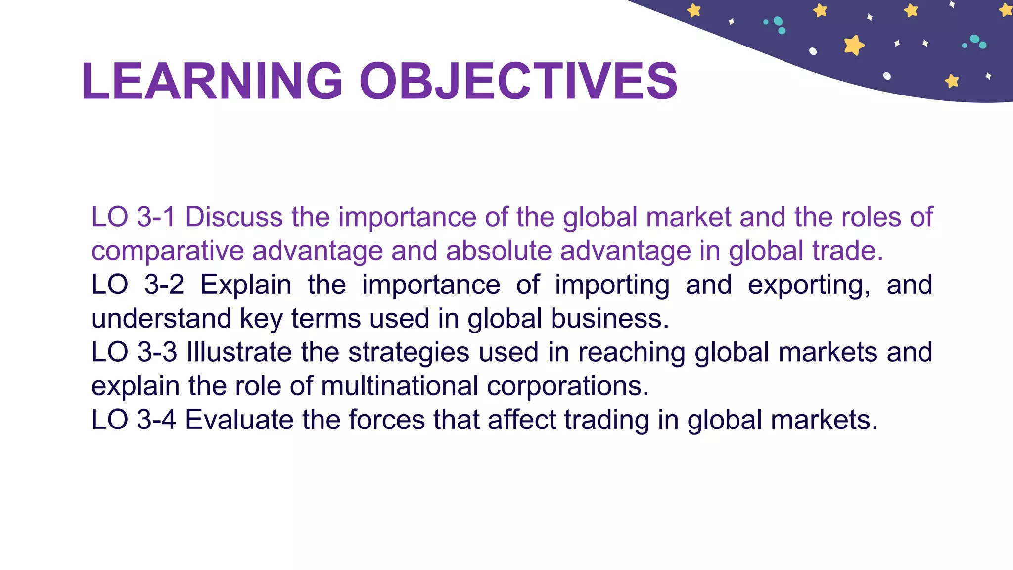 LEARNING OBJECTIVES
LO 3-1 Discuss the importance of the global market and the roles of
comparative advantage and absolute advantage in global trade.
LO 3-2 Explain the importance of importing and exporting, and
understand key terms used in global business.
LO 3-3 Illustrate the strategies used in reaching global markets and
explain the role of multinational corporations.
LO 3-4 Evaluate the forces that affect trading in global markets.
 