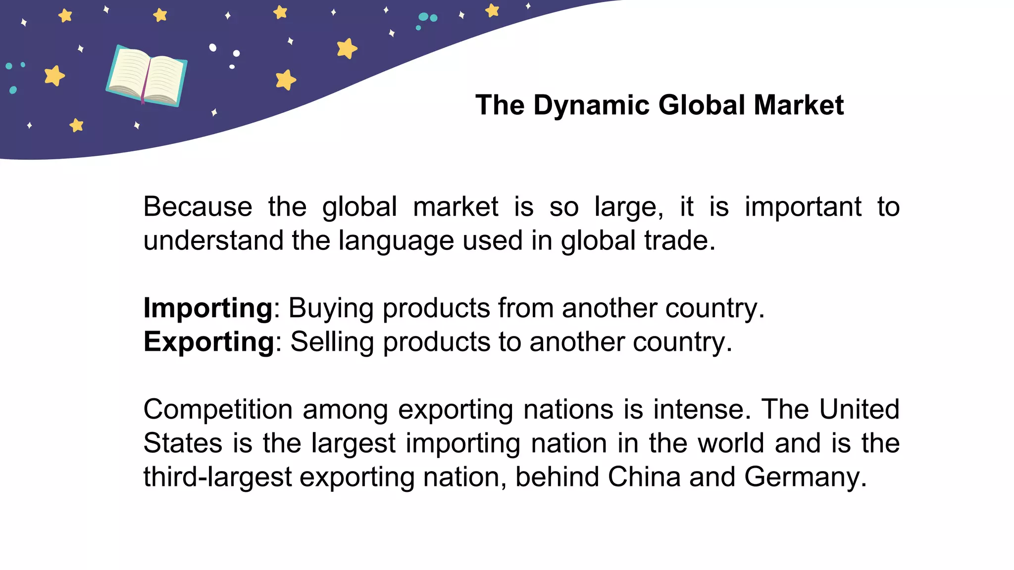 Because the global market is so large, it is important to
understand the language used in global trade.
Importing: Buying products from another country.
Exporting: Selling products to another country.
Competition among exporting nations is intense. The United
States is the largest importing nation in the world and is the
third-largest exporting nation, behind China and Germany.
The Dynamic Global Market
 