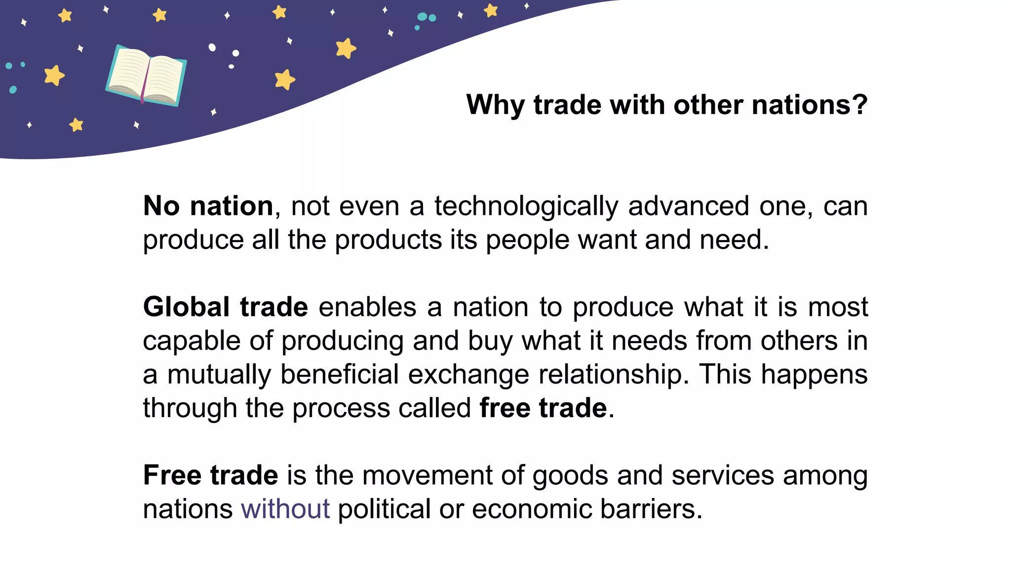 No nation, not even a technologically advanced one, can
produce all the products its people want and need.
Global trade enables a nation to produce what it is most
capable of producing and buy what it needs from others in
a mutually beneficial exchange relationship. This happens
through the process called free trade.
Free trade is the movement of goods and services among
nations without political or economic barriers.
Why trade with other nations?
 