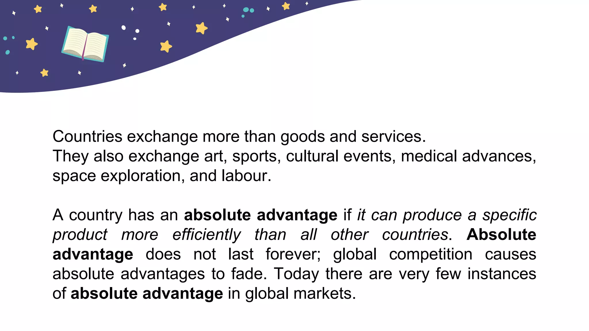 Countries exchange more than goods and services.
They also exchange art, sports, cultural events, medical advances,
space exploration, and labour.
A country has an absolute advantage if it can produce a specific
product more efficiently than all other countries. Absolute
advantage does not last forever; global competition causes
absolute advantages to fade. Today there are very few instances
of absolute advantage in global markets.
 