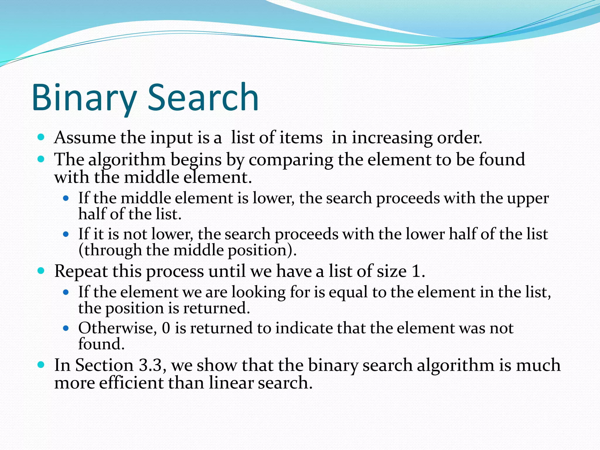 Binary Search
 Assume the input is a list of items in increasing order.
 The algorithm begins by comparing the element to be found
with the middle element.
 If the middle element is lower, the search proceeds with the upper
half of the list.
 If it is not lower, the search proceeds with the lower half of the list
(through the middle position).
 Repeat this process until we have a list of size 1.
 If the element we are looking for is equal to the element in the list,
the position is returned.
 Otherwise, 0 is returned to indicate that the element was not
found.
 In Section 3.3, we show that the binary search algorithm is much
more efficient than linear search.
 