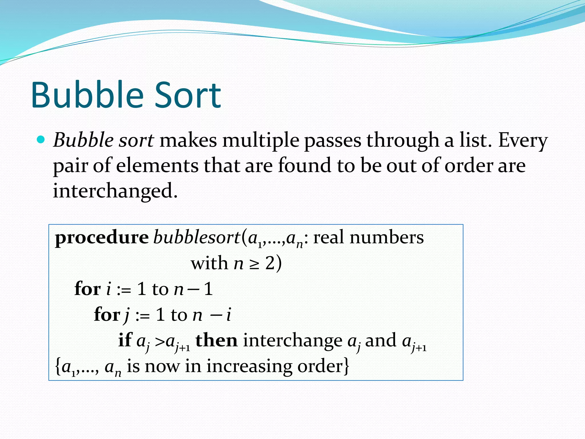 Bubble Sort
 Bubble sort makes multiple passes through a list. Every
pair of elements that are found to be out of order are
interchanged.
procedure bubblesort(a1,…,an: real numbers
with n ≥ 2)
for i := 1 to n− 1
for j := 1 to n − i
if aj >aj+1 then interchange aj and aj+1
{a1,…, an is now in increasing order}
 