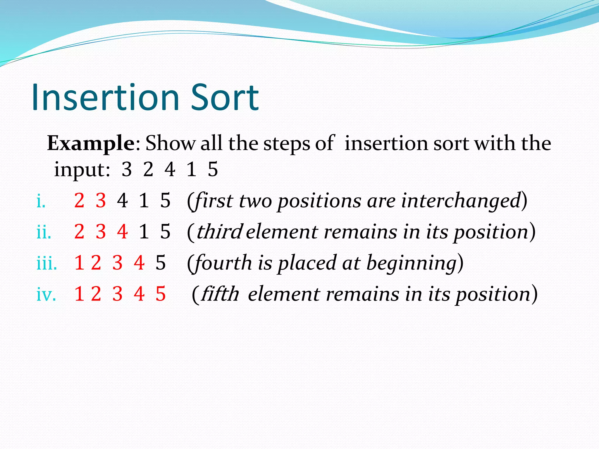 Insertion Sort
Example: Show all the steps of insertion sort with the
input: 3 2 4 1 5
i. 2 3 4 1 5 (first two positions are interchanged)
ii. 2 3 4 1 5 (third element remains in its position)
iii. 1 2 3 4 5 (fourth is placed at beginning)
iv. 1 2 3 4 5 (fifth element remains in its position)
 