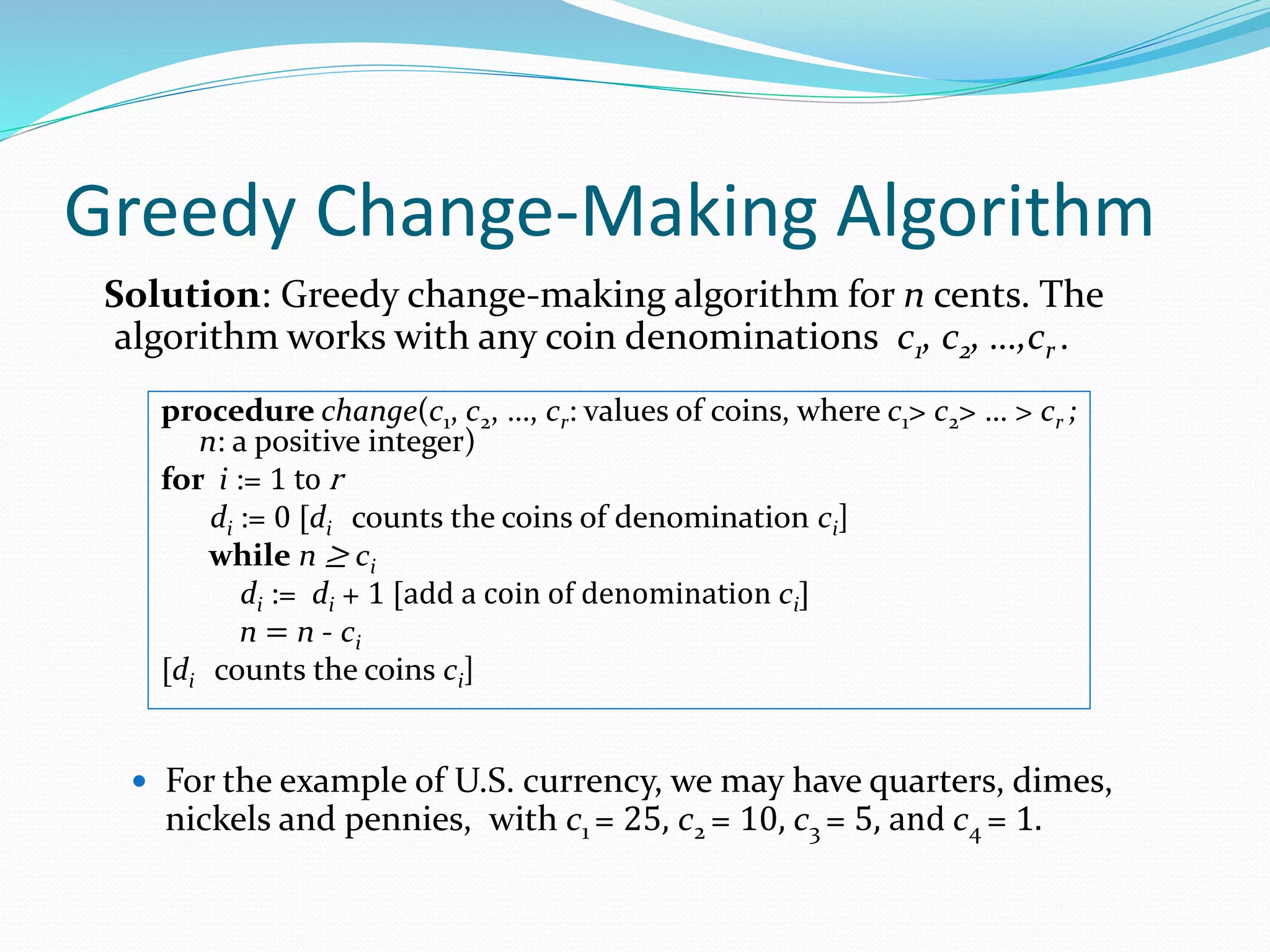 Greedy Change-Making Algorithm
Solution: Greedy change-making algorithm for n cents. The
algorithm works with any coin denominations c1, c2, …,cr .
 For the example of U.S. currency, we may have quarters, dimes,
nickels and pennies, with c1 = 25, c2 = 10, c3 = 5, and c4 = 1.
procedure change(c1, c2, …, cr: values of coins, where c1> c2> … > cr ;
n: a positive integer)
for i := 1 to r
di := 0 [di counts the coins of denomination ci]
while n ≥ ci
di := di + 1 [add a coin of denomination ci]
n = n - ci
[di counts the coins ci]
 