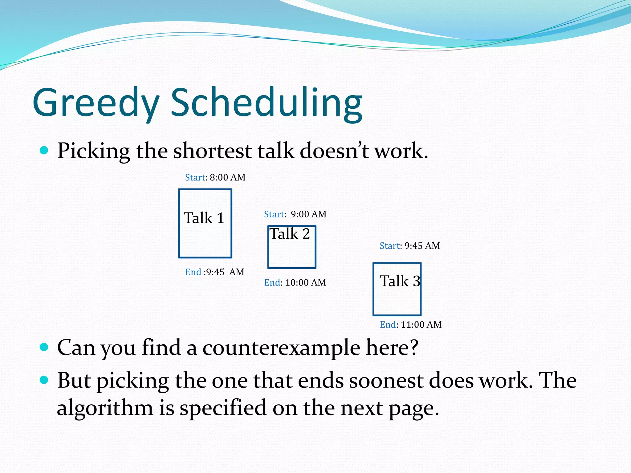 Greedy Scheduling
 Picking the shortest talk doesn’t work.
 Can you find a counterexample here?
 But picking the one that ends soonest does work. The
algorithm is specified on the next page.
Talk 2
Start: 9:00 AM
End: 10:00 AM
Talk 1
Start: 8:00 AM
End :9:45 AM
Talk 3
End: 11:00 AM
Start: 9:45 AM
 