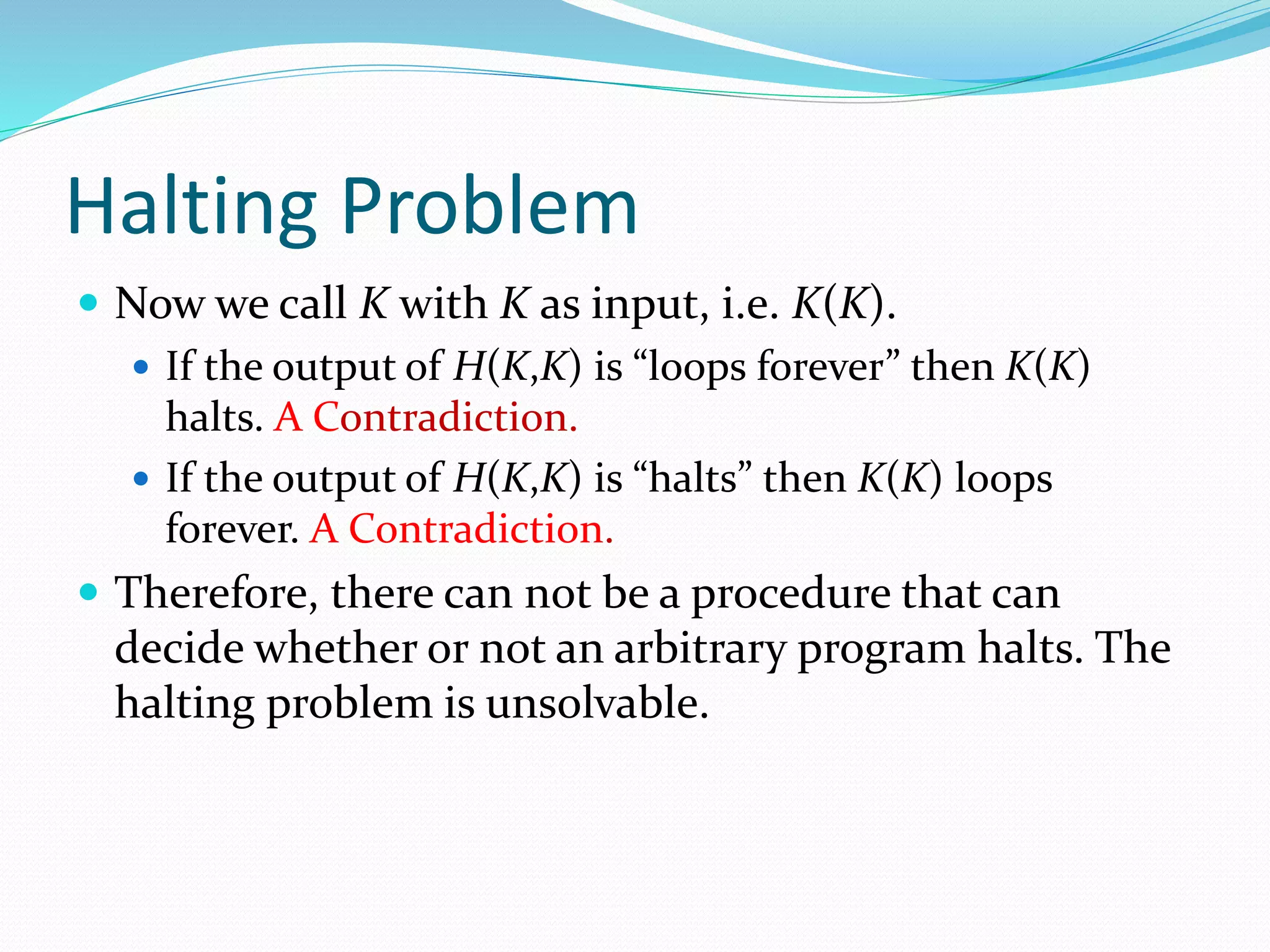 Halting Problem
 Now we call K with K as input, i.e. K(K).
 If the output of H(K,K) is “loops forever” then K(K)
halts. A Contradiction.
 If the output of H(K,K) is “halts” then K(K) loops
forever. A Contradiction.
 Therefore, there can not be a procedure that can
decide whether or not an arbitrary program halts. The
halting problem is unsolvable.
 