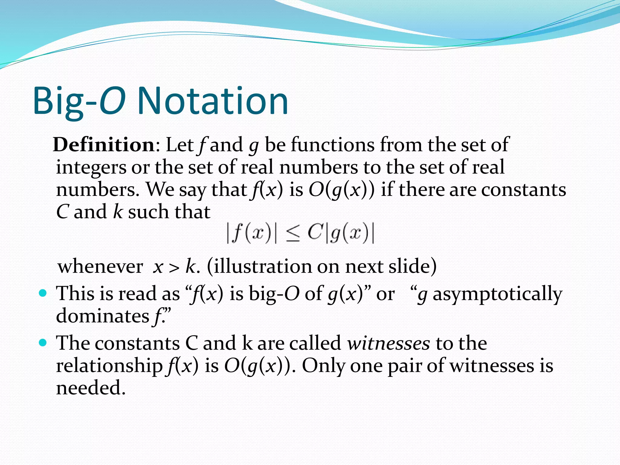 Big-O Notation
Definition: Let f and g be functions from the set of
integers or the set of real numbers to the set of real
numbers. We say that f(x) is O(g(x)) if there are constants
C and k such that
whenever x > k. (illustration on next slide)
 This is read as “f(x) is big-O of g(x)” or “g asymptotically
dominates f.”
 The constants C and k are called witnesses to the
relationship f(x) is O(g(x)). Only one pair of witnesses is
needed.
 