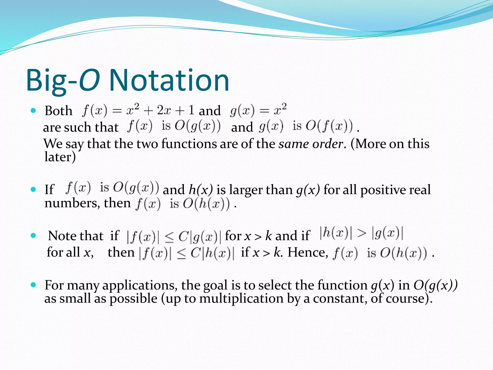 Big-O Notation
 Both and
are such that and .
We say that the two functions are of the same order. (More on this
later)
 If and h(x) is larger than g(x) for all positive real
numbers, then .
 Note that if for x > k and if
for all x, then if x > k. Hence, .
 For many applications, the goal is to select the function g(x) in O(g(x))
as small as possible (up to multiplication by a constant, of course).
 