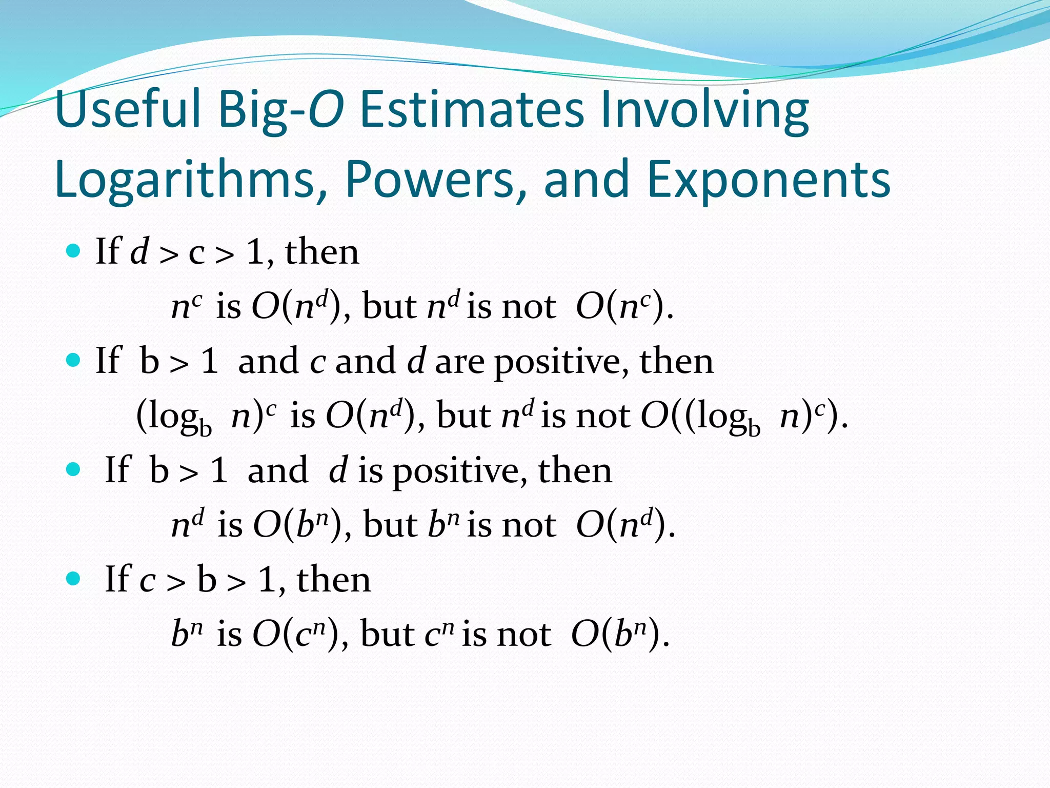 Useful Big-O Estimates Involving
Logarithms, Powers, and Exponents
 If d > c > 1, then
nc is O(nd), but nd is not O(nc).
 If b > 1 and c and d are positive, then
(logb n)c is O(nd), but nd is not O((logb n)c).
 If b > 1 and d is positive, then
nd is O(bn), but bn is not O(nd).
 If c > b > 1, then
bn is O(cn), but cn is not O(bn).
 