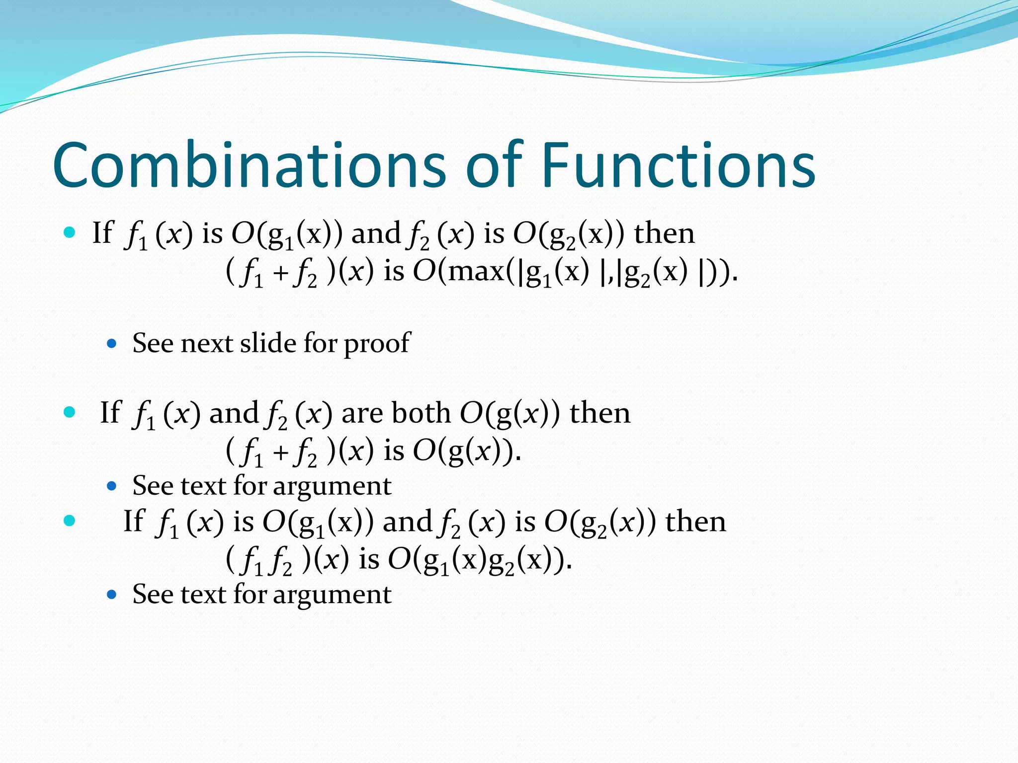 Combinations of Functions
 If f1 (x) is O(g1(x)) and f2 (x) is O(g2(x)) then
( f1 + f2 )(x) is O(max(|g1(x) |,|g2(x) |)).
 See next slide for proof
 If f1 (x) and f2 (x) are both O(g(x)) then
( f1 + f2 )(x) is O(g(x)).
 See text for argument
 If f1 (x) is O(g1(x)) and f2 (x) is O(g2(x)) then
( f1 f2 )(x) is O(g1(x)g2(x)).
 See text for argument
 