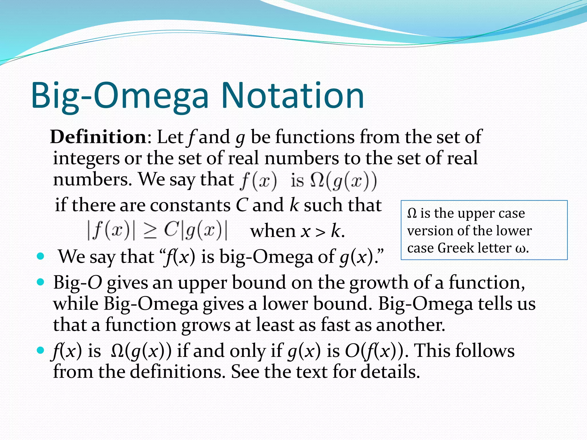 Big-Omega Notation
Definition: Let f and g be functions from the set of
integers or the set of real numbers to the set of real
numbers. We say that
if there are constants C and k such that
when x > k.
 We say that “f(x) is big-Omega of g(x).”
 Big-O gives an upper bound on the growth of a function,
while Big-Omega gives a lower bound. Big-Omega tells us
that a function grows at least as fast as another.
 f(x) is Ω(g(x)) if and only if g(x) is O(f(x)). This follows
from the definitions. See the text for details.
Ω is the upper case
version of the lower
case Greek letter ω.
 
