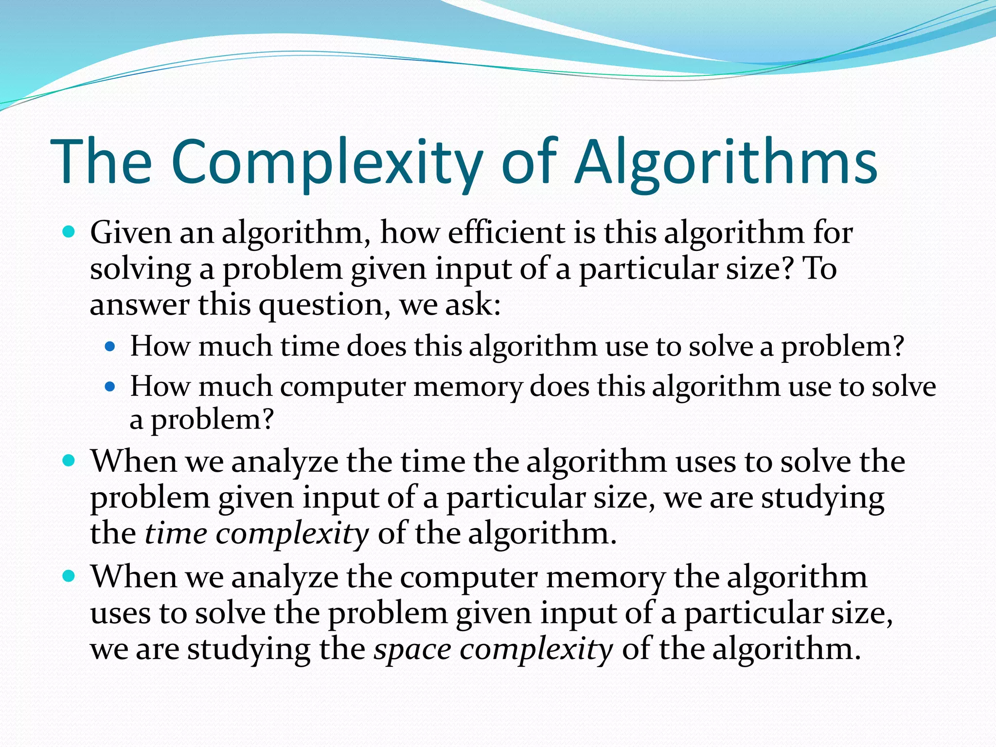 The Complexity of Algorithms
 Given an algorithm, how efficient is this algorithm for
solving a problem given input of a particular size? To
answer this question, we ask:
 How much time does this algorithm use to solve a problem?
 How much computer memory does this algorithm use to solve
a problem?
 When we analyze the time the algorithm uses to solve the
problem given input of a particular size, we are studying
the time complexity of the algorithm.
 When we analyze the computer memory the algorithm
uses to solve the problem given input of a particular size,
we are studying the space complexity of the algorithm.
 