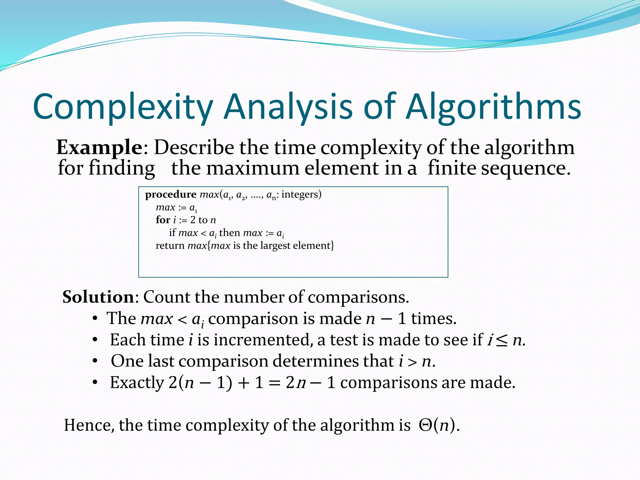 Complexity Analysis of Algorithms
Example: Describe the time complexity of the algorithm
for finding the maximum element in a finite sequence.
procedure max(a1, a2, …., an: integers)
max := a1
for i := 2 to n
if max < ai then max := ai
return max{max is the largest element}
Solution: Count the number of comparisons.
• The max < ai comparison is made n − 1 times.
• Each time i is incremented, a test is made to see if i ≤ n.
• One last comparison determines that i > n.
• Exactly 2(n − 1) + 1 = 2n − 1 comparisons are made.
Hence, the time complexity of the algorithm is Θ(n).
 