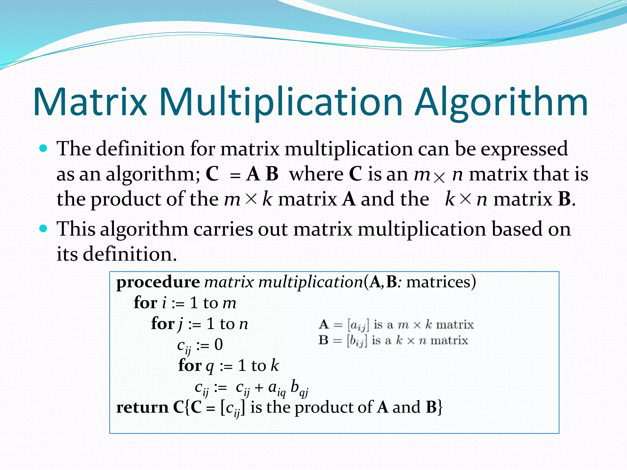 Matrix Multiplication Algorithm
 The definition for matrix multiplication can be expressed
as an algorithm; C = A B where C is an m n matrix that is
the product of the m k matrix A and the k n matrix B.
 This algorithm carries out matrix multiplication based on
its definition.
procedure matrix multiplication(A,B: matrices)
for i := 1 to m
for j := 1 to n
cij := 0
for q := 1 to k
cij := cij + aiq bqj
return C{C = [cij] is the product of A and B}
 