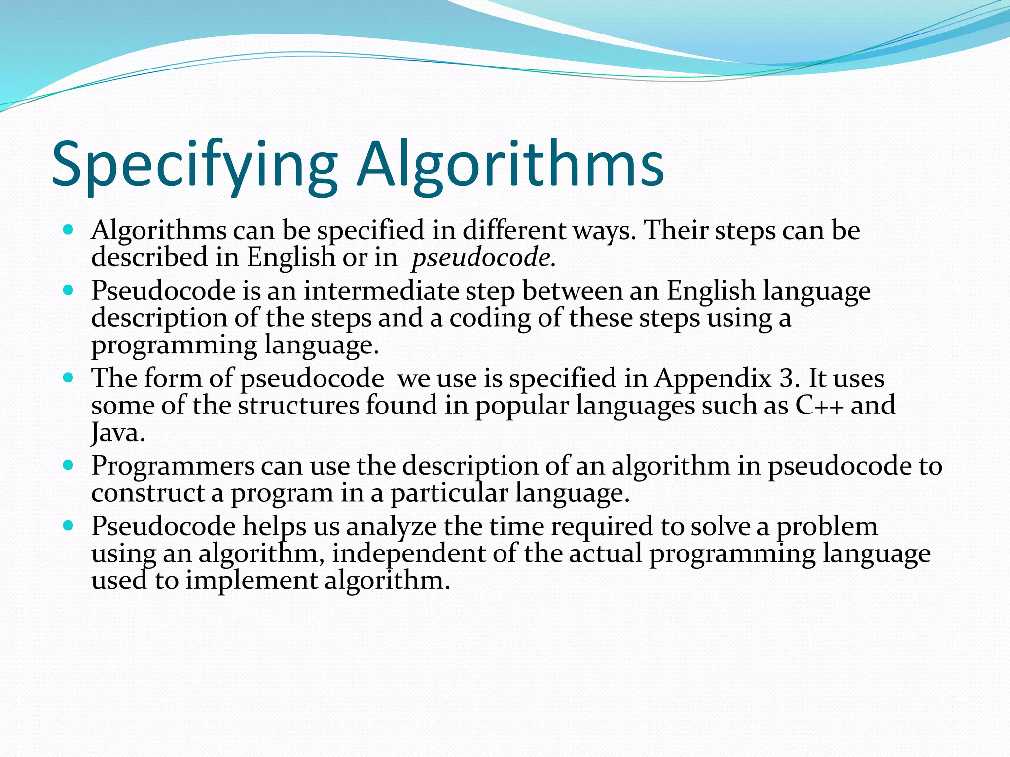 Specifying Algorithms
 Algorithms can be specified in different ways. Their steps can be
described in English or in pseudocode.
 Pseudocode is an intermediate step between an English language
description of the steps and a coding of these steps using a
programming language.
 The form of pseudocode we use is specified in Appendix 3. It uses
some of the structures found in popular languages such as C++ and
Java.
 Programmers can use the description of an algorithm in pseudocode to
construct a program in a particular language.
 Pseudocode helps us analyze the time required to solve a problem
using an algorithm, independent of the actual programming language
used to implement algorithm.
 