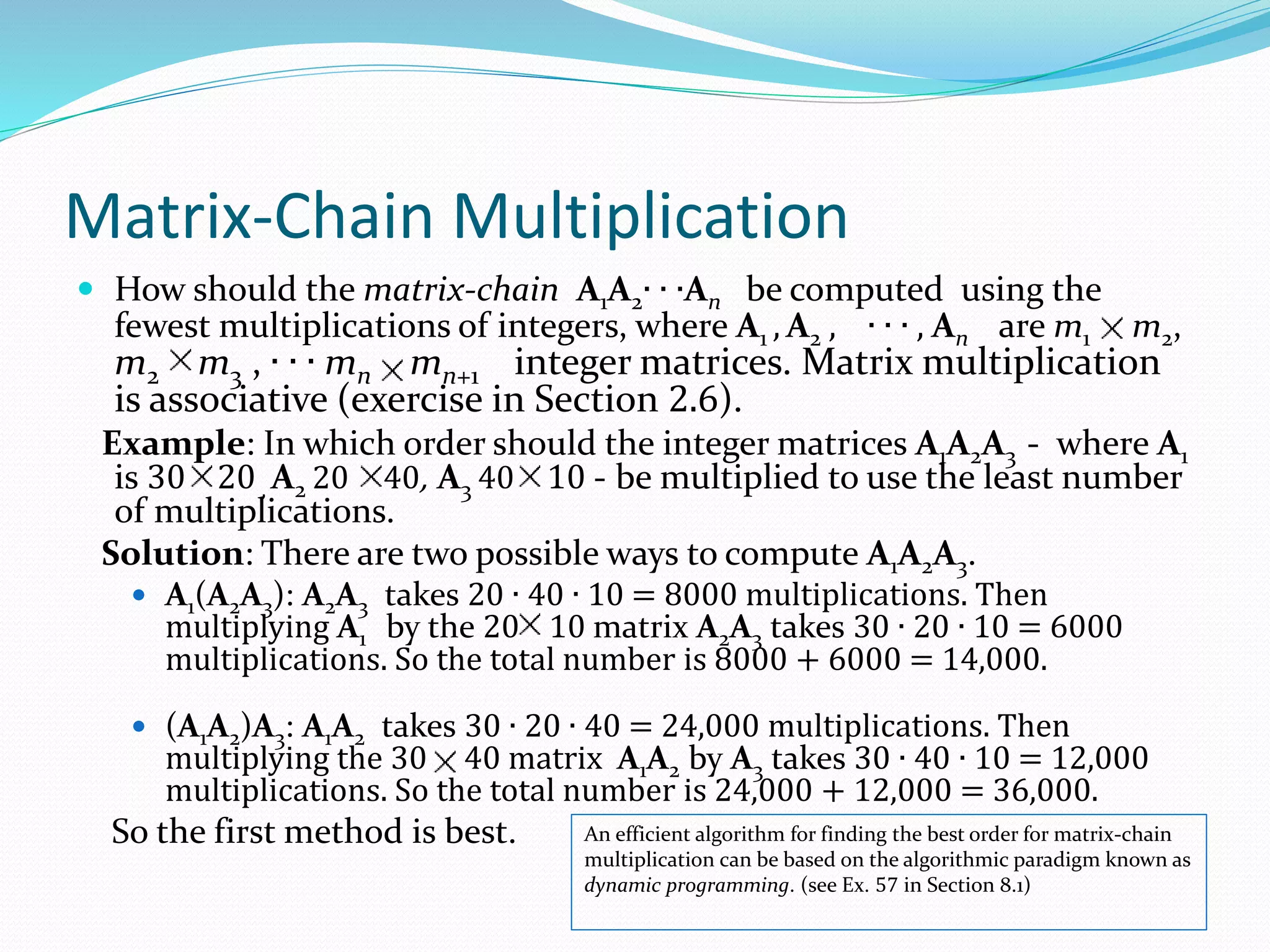 Matrix-Chain Multiplication
 How should the matrix-chain A1A2∙ ∙ ∙An be computed using the
fewest multiplications of integers, where A1 , A2 , ∙ ∙ ∙ , An are m1 m2,
m2 m3 , ∙ ∙ ∙ mn mn+1 integer matrices. Matrix multiplication
is associative (exercise in Section 2.6).
Example: In which order should the integer matrices A1A2A3 - where A1
is 30 20 , A2 20 40, A3 40 10 - be multiplied to use the least number
of multiplications.
Solution: There are two possible ways to compute A1A2A3.
 A1(A2A3): A2A3 takes 20 ∙ 40 ∙ 10 = 8000 multiplications. Then
multiplying A1 by the 20 10 matrix A2A3 takes 30 ∙ 20 ∙ 10 = 6000
multiplications. So the total number is 8000 + 6000 = 14,000.
 (A1A2)A3: A1A2 takes 30 ∙ 20 ∙ 40 = 24,000 multiplications. Then
multiplying the 30 40 matrix A1A2 by A3 takes 30 ∙ 40 ∙ 10 = 12,000
multiplications. So the total number is 24,000 + 12,000 = 36,000.
So the first method is best. An efficient algorithm for finding the best order for matrix-chain
multiplication can be based on the algorithmic paradigm known as
dynamic programming. (see Ex. 57 in Section 8.1)
 