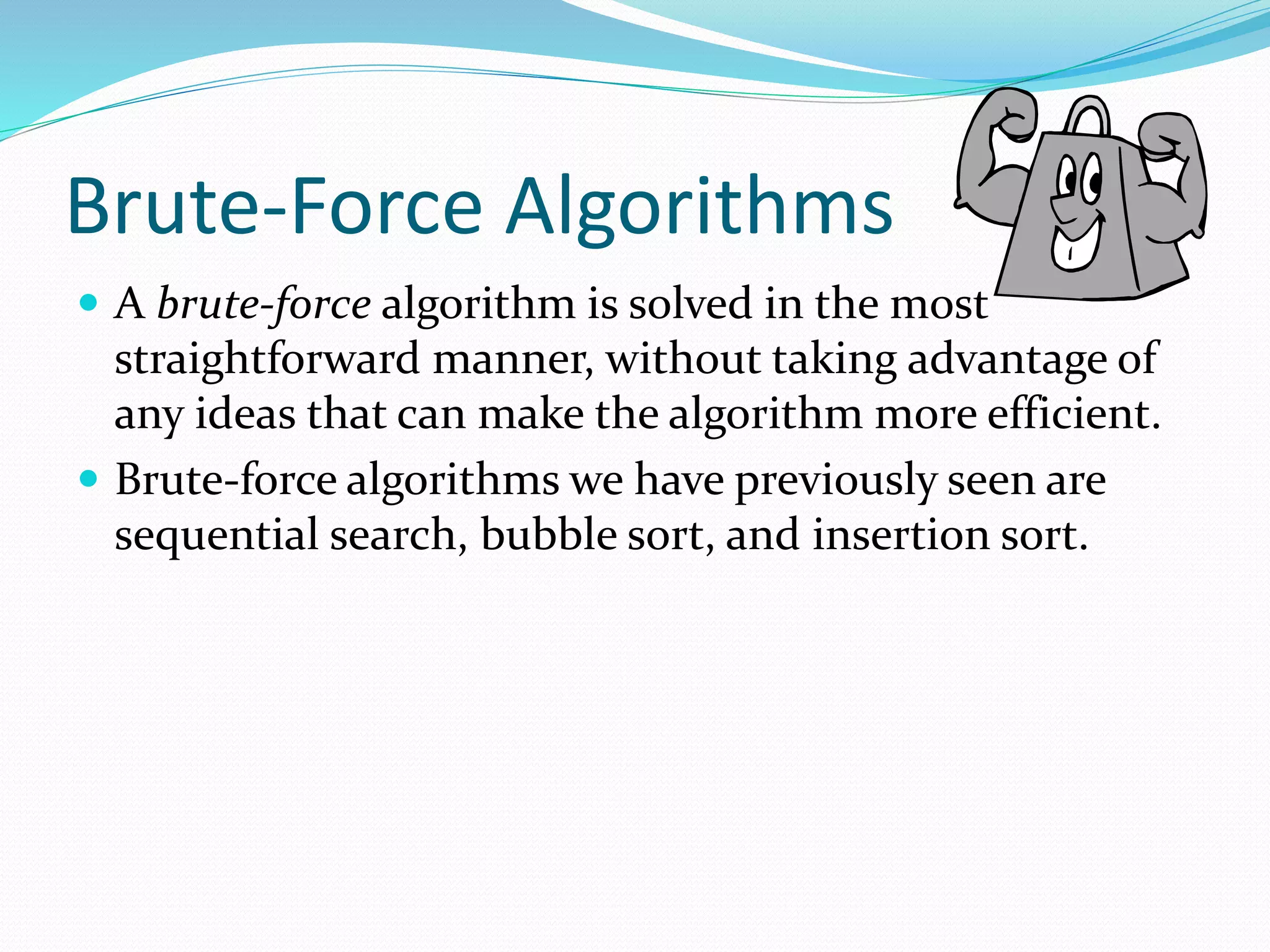 Brute-Force Algorithms
 A brute-force algorithm is solved in the most
straightforward manner, without taking advantage of
any ideas that can make the algorithm more efficient.
 Brute-force algorithms we have previously seen are
sequential search, bubble sort, and insertion sort.
 