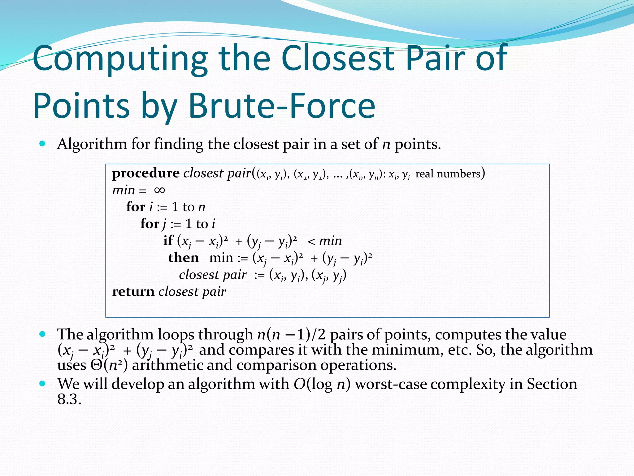 Computing the Closest Pair of
Points by Brute-Force
 Algorithm for finding the closest pair in a set of n points.
 The algorithm loops through n(n −1)/2 pairs of points, computes the value
(xj − xi)2 + (yj − yi)2 and compares it with the minimum, etc. So, the algorithm
uses Θ(n2) arithmetic and comparison operations.
 We will develop an algorithm with O(log n) worst-case complexity in Section
8.3.
procedure closest pair((x1, y1), (x2, y2), … ,(xn, yn): xi, yi real numbers)
min = ∞
for i := 1 to n
for j := 1 to i
if (xj − xi)2 + (yj − yi)2 < min
then min := (xj − xi)2 + (yj − yi)2
closest pair := (xi, yi), (xj, yj)
return closest pair
 