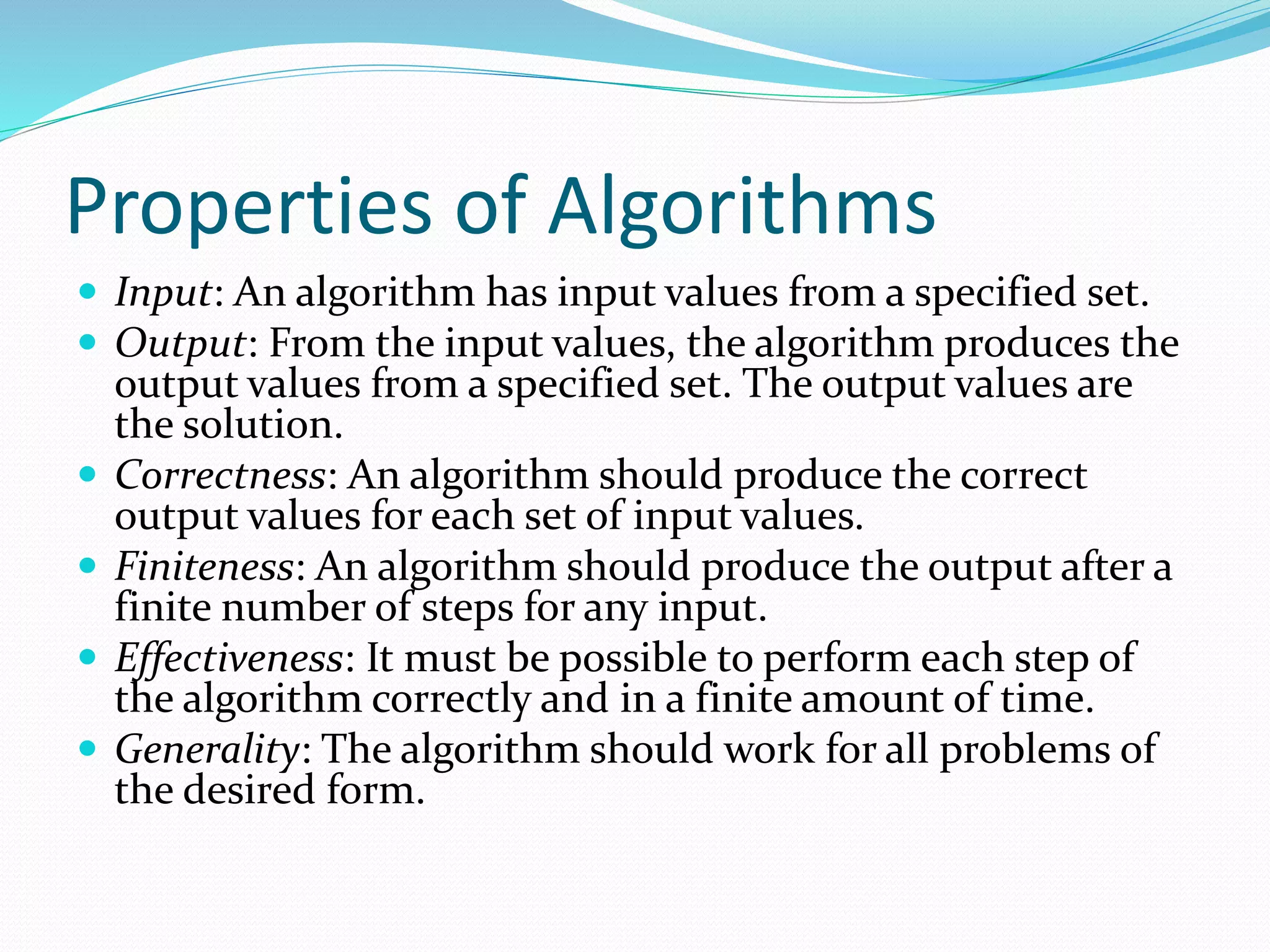 Properties of Algorithms
 Input: An algorithm has input values from a specified set.
 Output: From the input values, the algorithm produces the
output values from a specified set. The output values are
the solution.
 Correctness: An algorithm should produce the correct
output values for each set of input values.
 Finiteness: An algorithm should produce the output after a
finite number of steps for any input.
 Effectiveness: It must be possible to perform each step of
the algorithm correctly and in a finite amount of time.
 Generality: The algorithm should work for all problems of
the desired form.
 