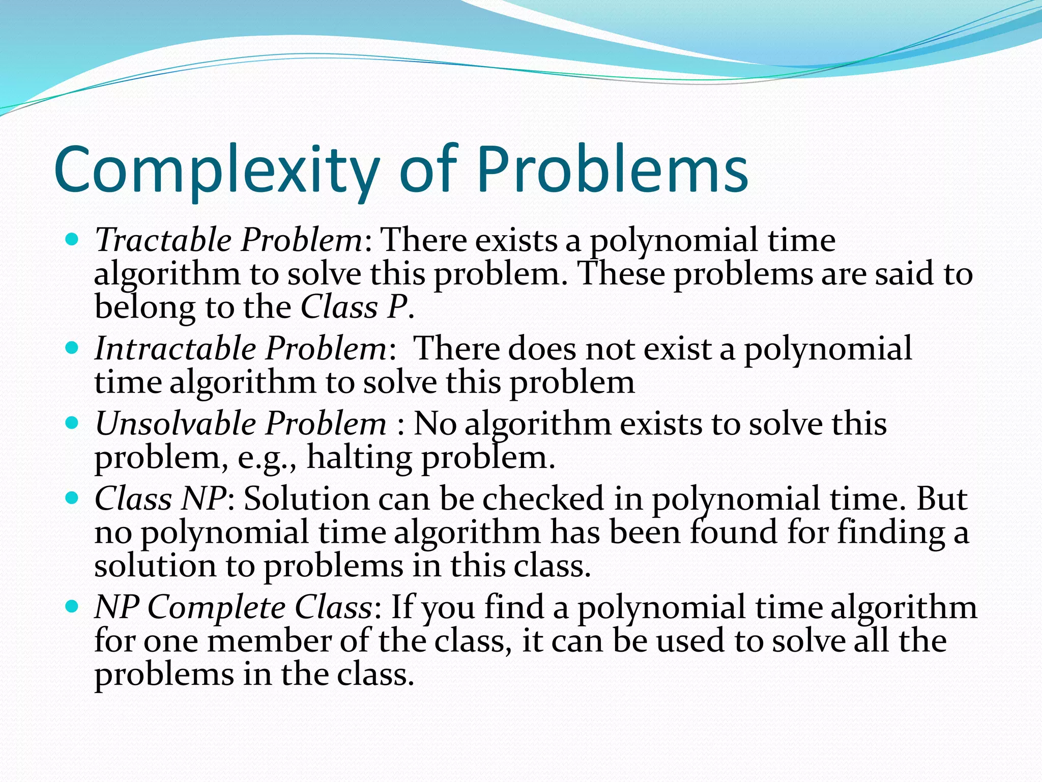 Complexity of Problems
 Tractable Problem: There exists a polynomial time
algorithm to solve this problem. These problems are said to
belong to the Class P.
 Intractable Problem: There does not exist a polynomial
time algorithm to solve this problem
 Unsolvable Problem : No algorithm exists to solve this
problem, e.g., halting problem.
 Class NP: Solution can be checked in polynomial time. But
no polynomial time algorithm has been found for finding a
solution to problems in this class.
 NP Complete Class: If you find a polynomial time algorithm
for one member of the class, it can be used to solve all the
problems in the class.
 