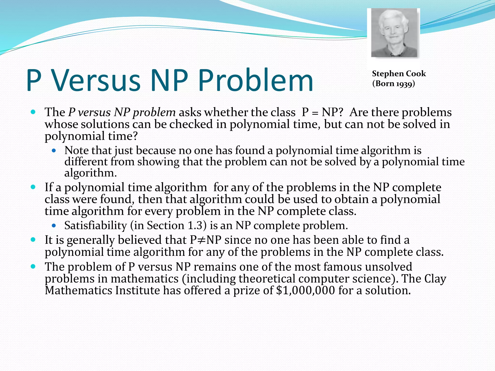 P Versus NP Problem
 The P versus NP problem asks whether the class P = NP? Are there problems
whose solutions can be checked in polynomial time, but can not be solved in
polynomial time?
 Note that just because no one has found a polynomial time algorithm is
different from showing that the problem can not be solved by a polynomial time
algorithm.
 If a polynomial time algorithm for any of the problems in the NP complete
class were found, then that algorithm could be used to obtain a polynomial
time algorithm for every problem in the NP complete class.
 Satisfiability (in Section 1.3) is an NP complete problem.
 It is generally believed that P≠NP since no one has been able to find a
polynomial time algorithm for any of the problems in the NP complete class.
 The problem of P versus NP remains one of the most famous unsolved
problems in mathematics (including theoretical computer science). The Clay
Mathematics Institute has offered a prize of $1,000,000 for a solution.
Stephen Cook
(Born 1939)
 
