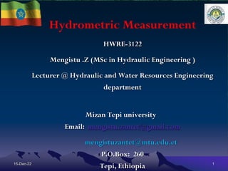 Hydrometric Measurement
HWRE-3122
Mengistu .Z (MSc in Hydraulic Engineering )
Lecturer @ Hydraulic and Water Resources Engineering
department
Mizan Tepi university
Email: mengistu.zantet@gmail.com
mengistuzantet@mtu.edu.et
P.O.Box: 260
Tepi, Ethiopia
15-Dec-22 1
 