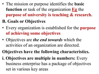 • The mission or purpose identifies the basic
function or task of the organization Eg the
purpose of university is teaching & research.
B. Goals or Objectives
• Every organization is established for the purpose
of achieving some objectives
• Objectives are the end towards which the
activities of an organization are directed.
Objectives have the following characteristics.
i. Objectives are multiple in numbers: Every
business enterprise has a package of objectives
set in various key areas
 