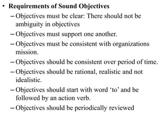 • Requirements of Sound Objectives
– Objectives must be clear: There should not be
ambiguity in objectives
– Objectives must support one another.
– Objectives must be consistent with organizations
mission.
– Objectives should be consistent over period of time.
– Objectives should be rational, realistic and not
idealistic.
– Objectives should start with word ‘to’ and be
followed by an action verb.
– Objectives should be periodically reviewed
 