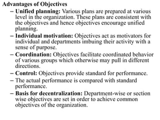 Advantages of Objectives
– Unified planning: Various plans are prepared at various
level in the organization. These plans are consistent with
the objectives and hence objectives encourage unified
planning.
– Individual motivation: Objectives act as motivators for
individual and departments imbuing their activity with a
sense of purpose.
– Coordination: Objectives facilitate coordinated behavior
of various groups which otherwise may pull in different
directions.
– Control: Objectives provide standard for performance.
– The actual performance is compared with standard
performance.
– Basis for decentralization: Department-wise or section
wise objectives are set in order to achieve common
objectives of the organization.
 