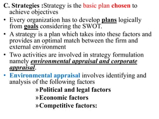 C. Strategies :Strategy is the basic plan chosen to
achieve objectives
• Every organization has to develop plans logically
from goals considering the SWOT.
• A strategy is a plan which takes into these factors and
provides an optimal match between the firm and
external environment
• Two activities are involved in strategy formulation
namely environmental appraisal and corporate
appraisal.
• Environmental appraisal involves identifying and
analysis of the following factors
»Political and legal factors
»Economic factors
»Competitive factors:
 