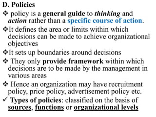 D. Policies
 policy is a general guide to thinking and
action rather than a specific course of action.
It defines the area or limits within which
decisions can be made to achieve organizational
objectives
It sets up boundaries around decisions
 They only provide framework within which
decisions are to be made by the management in
various areas
 Hence an organization may have recruitment
policy, price policy, advertisement policy etc.
 Types of policies: classified on the basis of
sources, functions or organizational levels
 
