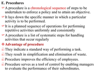 E. Procedures
A procedure is a chronological sequence of steps to be
undertaken to enforce a policy and to attain an objective.
It lays down the specific manner in which a particular
activity is to be performed.
It is a planned sequence of operations for performing
repetitive activities uniformly and consistently
A procedure is a list of systematic steps for handling
activities that occur regularly
Advantage of procedure
They indicate a standard way of performing a task.
They result in simplification and elimination of waste.
Procedure improves the efficiency of employees.
Procedure serves as a tool of control by enabling managers
to evaluate the performance of their subordinates.
 