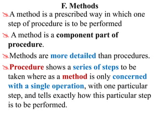F. Methods
A method is a prescribed way in which one
step of procedure is to be performed
 A method is a component part of
procedure.
Methods are more detailed than procedures.
Procedure shows a series of steps to be
taken where as a method is only concerned
with a single operation, with one particular
step, and tells exactly how this particular step
is to be performed.
 