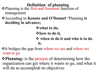 Definition of planning
Planning is the first and foremost function of
management
According to Koontz and O’Donnel “Planning is
deciding in advance;
what to do,
how to do it,
 when to do it and who is to do
it.
It bridges the gap from where we are and where we
want to go
Planning- is the process of determining how the
organization can get where it wants to go, and what it
will do to accomplish its objectives
 