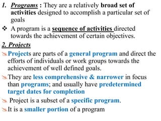 1. Programs : They are a relatively broad set of
activities designed to accomplish a particular set of
goals
 A program is a sequence of activities directed
towards the achievement of certain objectives.
2. Projects
Projects are parts of a general program and direct the
efforts of individuals or work groups towards the
achievement of well defined goals.
They are less comprehensive & narrower in focus
than programs; and usually have predetermined
target dates for completion
 Project is a subset of a specific program.
It is a smaller portion of a program
 