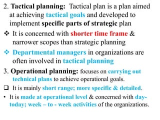2. Tactical planning: Tactical plan is a plan aimed
at achieving tactical goals and developed to
implement specific parts of strategic plan
 It is concerned with shorter time frame &
narrower scopes than strategic planning
 Departmental managers in organizations are
often involved in tactical planning
3. Operational planning: focuses on carrying out
technical plans to achieve operational goals.
 It is mainly short range; more specific & detailed.
• It is made at operational level & concerned with day-
today; week – to - week activities of the organizations.
 