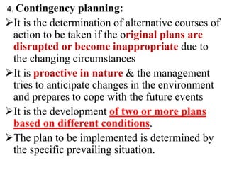 4. Contingency planning:
It is the determination of alternative courses of
action to be taken if the original plans are
disrupted or become inappropriate due to
the changing circumstances
It is proactive in nature & the management
tries to anticipate changes in the environment
and prepares to cope with the future events
It is the development of two or more plans
based on different conditions.
The plan to be implemented is determined by
the specific prevailing situation.
 