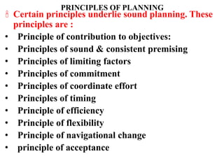 PRINCIPLES OF PLANNING
 Certain principles underlie sound planning. These
principles are :
• Principle of contribution to objectives:
• Principles of sound & consistent premising
• Principles of limiting factors
• Principles of commitment
• Principles of coordinate effort
• Principles of timing
• Principle of efficiency
• Principle of flexibility
• Principle of navigational change
• principle of acceptance
 
