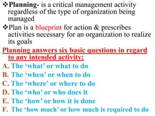 Planning- is a critical management activity
regardless of the type of organization being
managed
Plan is a blueprint for action & prescribes
activities necessary for an organization to realize
its goals
Planning answers six basic questions in regard
to any intended activity;
A. The ‘what’ or what to do
B. The ‘when’ or when to do
C. The ‘where’ or where to do
D. The ‘who’ or who does it
E. The ‘how’ or how it is done
F. The ‘how much’ or how much is required to do
 