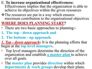 E. To increase organizational effectiveness:
Effectiveness implies that the organization is able to
achieve its objectives within the given resources
The resources are put in a way which ensures
maximum contribution to the organizational objectives
WHERE DOES PLANNING START?
• There are two basic approaches to planning:-
1. The top - down approach and
2. The bottom - up approach.
1. Top - down approach: It is the planning efforts that
begin at the top level managers.
• Top level managers determine the direction of the
organization and establish a master plan to achieve
over all goals.
• The master plan provides direction within which
departments & work groups develop their plans.
 