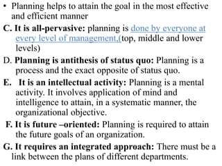 • Planning helps to attain the goal in the most effective
and efficient manner
C. It is all-pervasive: planning is done by everyone at
every level of management,(top, middle and lower
levels)
D. Planning is antithesis of status quo: Planning is a
process and the exact opposite of status quo.
E. It is an intellectual activity: Planning is a mental
activity. It involves application of mind and
intelligence to attain, in a systematic manner, the
organizational objective.
F. It is future –oriented: Planning is required to attain
the future goals of an organization.
G. It requires an integrated approach: There must be a
link between the plans of different departments.
 