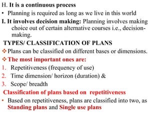 H. It is a continuous process
• Planning is required as long as we live in this world
I. It involves decision making: Planning involves making
choice out of certain alternative courses i.e., decision-
making.
TYPES/ CLASSIFICATION OF PLANS
Plans can be classified on different bases or dimensions.
The most important ones are:
1. Repetitiveness (frequency of use)
2. Time dimension/ horizon (duration) &
3. Scope/ breadth
Classification of plans based on repetitiveness
• Based on repetitiveness, plans are classified into two, as
Standing plans and Single use plans
 