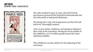 Year III – Sem VI History of Modern Architecture
Artdeco
DEFINITION| ORIGIN| CHARACTERISTICS
The style reached its apex in 1925, when the French
government sponsored the Exposition Internationale des
Arts Décoratifs et Industriels Modernes.
The design fair’s only real requirement was that all work
had to be “thoroughly modern.”
Over 15,000 artists, architects, and designers displayed
their work at the exposition. During the seven months of
the exhibition, over 16 million people toured the many
individual exhibits.
This exhibition was the catalyst for the beginning of the
movement.
 