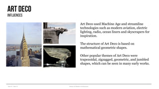 Year III – Sem VI History of Modern Architecture
Art deco
influences
Art Deco used Machine Age and streamline
technologies such as modern aviation, electric
lighting, radio, ocean liners and skyscrapers for
inspiration.
The structure of Art Deco is based on
mathematical geometric shapes.
Other popular themes of Art Deco were
trapezoidal, zigzagged, geometric, and jumbled
shapes, which can be seen in many early works.
 