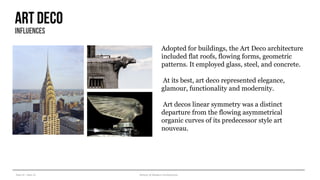 Year III – Sem VI History of Modern Architecture
Art deco
influences
Adopted for buildings, the Art Deco architecture
included flat roofs, flowing forms, geometric
patterns. It employed glass, steel, and concrete.
At its best, art deco represented elegance,
glamour, functionality and modernity.
Art decos linear symmetry was a distinct
departure from the flowing asymmetrical
organic curves of its predecessor style art
nouveau.
 