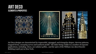 Year III – Sem VI History of Modern Architecture
Art deco
Elements & properties
Art Deco designs are characterized by trapezoidal, zigzagged, and triangular shapes, chevron patterns,
stepped forms, sweeping curves and sunburst motifs - the latter being visible in a number of separate
applications, including: shoes, car radiator grilles, and the spire of the William van Alen Chrysler
Building (1928-30) in New York.
 