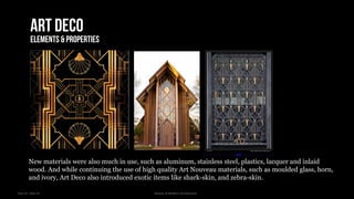 Year III – Sem VI History of Modern Architecture
Art deco
Elements & properties
New materials were also much in use, such as aluminum, stainless steel, plastics, lacquer and inlaid
wood. And while continuing the use of high quality Art Nouveau materials, such as moulded glass, horn,
and ivory, Art Deco also introduced exotic items like shark-skin, and zebra-skin.
 